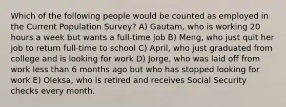 Which of the following people would be counted as employed in the Current Population Survey? A) Gautam, who is working 20 hours a week but wants a full-time job B) Meng, who just quit her job to return full-time to school C) April, who just graduated from college and is looking for work D) Jorge, who was laid off from work less than 6 months ago but who has stopped looking for work E) Oleksa, who is retired and receives Social Security checks every month.