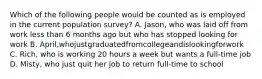 Which of the following people would be counted as is employed in the current population survey? A. Jason, who was laid off from work less than 6 months ago but who has stopped looking for work B. April,whojustgraduatedfromcollegeandislookingforwork C. Rich, who is working 20 hours a week but wants a full-time job D. Misty, who just quit her job to return full-time to school