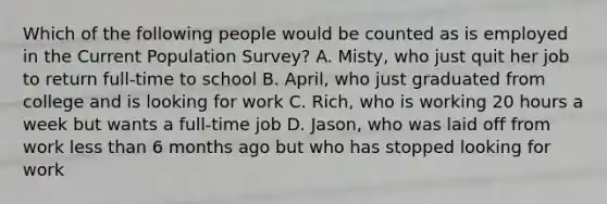 Which of the following people would be counted as is employed in the Current Population Survey? A. Misty, who just quit her job to return full-time to school B. April, who just graduated from college and is looking for work C. Rich, who is working 20 hours a week but wants a full-time job D. Jason, who was laid off from work less than 6 months ago but who has stopped looking for work