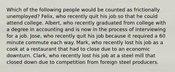 Which of the following people would be counted as frictionally unemployed? Felix, who recently quit his job so that he could attend college. Albert, who recently graduated from college with a degree in accounting and is now in the process of interviewing for a job. Jose, who recently quit his job because it required a 60 minute commute each way. Mark, who recently lost his job as a cook at a restaurant that had to close due to an economic downturn. Clark, who recently lost his job at a steel mill that closed down due to competition from foreign steel producers.