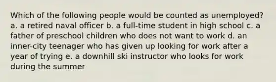 Which of the following people would be counted as unemployed? a. a retired naval officer b. a full-time student in high school c. a father of preschool children who does not want to work d. an inner-city teenager who has given up looking for work after a year of trying e. a downhill ski instructor who looks for work during the summer