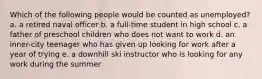 Which of the following people would be counted as unemployed? a. a retired naval officer b. a full-time student in high school c. a father of preschool children who does not want to work d. an inner-city teenager who has given up looking for work after a year of trying e. a downhill ski instructor who is looking for any work during the summer