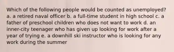 Which of the following people would be counted as unemployed? a. a retired naval officer b. a full-time student in high school c. a father of preschool children who does not want to work d. an inner-city teenager who has given up looking for work after a year of trying e. a downhill ski instructor who is looking for any work during the summer