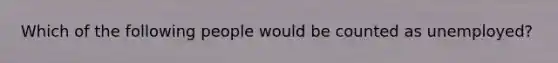 Which of the following people would be counted as unemployed?