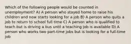 Which of the following people would be counted in unemployment? A) A person who stayed home to raise his children and now starts looking for a job B) A person who quits a job to return to school full time C) A person who is qualified to teach but is driving a bus until a teaching job is available D) A person who works two part-time jobs but is looking for a full-time job