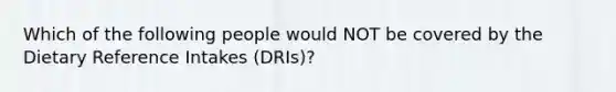 Which of the following people would NOT be covered by the Dietary Reference Intakes (DRIs)?