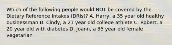 Which of the following people would NOT be covered by the Dietary Reference Intakes (DRIs)? A. Harry, a 35 year old healthy businessman B. Cindy, a 21 year old college athlete C. Robert, a 20 year old with diabetes D. Joann, a 35 year old female vegetarian