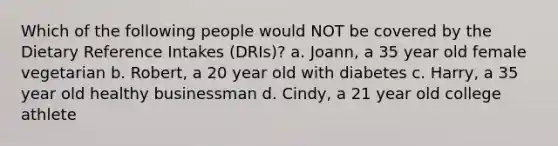 Which of the following people would NOT be covered by the Dietary Reference Intakes (DRIs)? a. Joann, a 35 year old female vegetarian b. Robert, a 20 year old with diabetes c. Harry, a 35 year old healthy businessman d. Cindy, a 21 year old college athlete