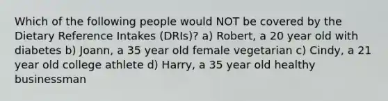 Which of the following people would NOT be covered by the Dietary Reference Intakes (DRIs)? a) Robert, a 20 year old with diabetes b) Joann, a 35 year old female vegetarian c) Cindy, a 21 year old college athlete d) Harry, a 35 year old healthy businessman