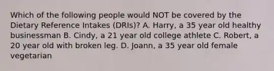 Which of the following people would NOT be covered by the Dietary Reference Intakes (DRIs)? A. Harry, a 35 year old healthy businessman B. Cindy, a 21 year old college athlete C. Robert, a 20 year old with broken leg. D. Joann, a 35 year old female vegetarian