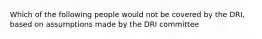 Which of the following people would not be covered by the DRI, based on assumptions made by the DRI committee