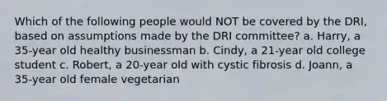 Which of the following people would NOT be covered by the DRI, based on assumptions made by the DRI committee? a. Harry, a 35-year old healthy businessman b. Cindy, a 21-year old college student c. Robert, a 20-year old with cystic fibrosis d. Joann, a 35-year old female vegetarian