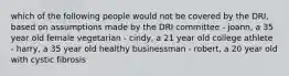 which of the following people would not be covered by the DRI, based on assumptions made by the DRI committee - joann, a 35 year old female vegetarian - cindy, a 21 year old college athlete - harry, a 35 year old healthy businessman - robert, a 20 year old with cystic fibrosis