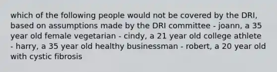 which of the following people would not be covered by the DRI, based on assumptions made by the DRI committee - joann, a 35 year old female vegetarian - cindy, a 21 year old college athlete - harry, a 35 year old healthy businessman - robert, a 20 year old with cystic fibrosis