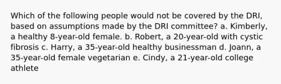 Which of the following people would not be covered by the DRI, based on assumptions made by the DRI committee? a. Kimberly, a healthy 8-year-old female. b. Robert, a 20-year-old with cystic fibrosis c. Harry, a 35-year-old healthy businessman d. Joann, a 35-year-old female vegetarian e. Cindy, a 21-year-old college athlete