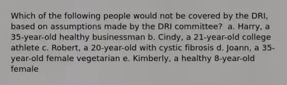 Which of the following people would not be covered by the DRI, based on assumptions made by the DRI committee? ​ a. Harry, a 35-year-old healthy businessman b. Cindy, a 21-year-old college athlete c. Robert, a 20-year-old with cystic fibrosis d. Joann, a 35-year-old female vegetarian e. Kimberly, a healthy 8-year-old female