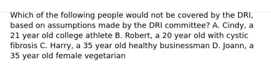 Which of the following people would not be covered by the DRI, based on assumptions made by the DRI committee? A. Cindy, a 21 year old college athlete B. Robert, a 20 year old with cystic fibrosis C. Harry, a 35 year old healthy businessman D. Joann, a 35 year old female vegetarian