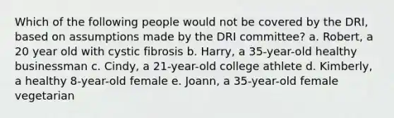 Which of the following people would not be covered by the DRI, based on assumptions made by the DRI committee? a. Robert, a 20 year old with cystic fibrosis b. Harry, a 35-year-old healthy businessman c. Cindy, a 21-year-old college athlete d. Kimberly, a healthy 8-year-old female e. Joann, a 35-year-old female vegetarian