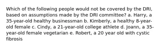 Which of the following people would not be covered by the DRI, based on assumptions made by the DRI committee? a. Harry, a 35-year-old healthy businessman b. Kimberly, a healthy 8-year-old female c. Cindy, a 21-year-old college athlete d. Joann, a 35-year-old female vegetarian e. Robert, a 20 year old with cystic fibrosis