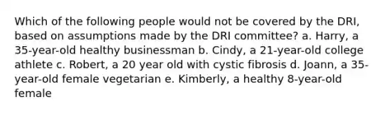 Which of the following people would not be covered by the DRI, based on assumptions made by the DRI committee?​ a. Harry, a 35-year-old healthy businessman b. ​Cindy, a 21-year-old college athlete c. ​Robert, a 20 year old with cystic fibrosis d. Joann, a 35-year-old female vegetarian e. ​Kimberly, a healthy 8-year-old female