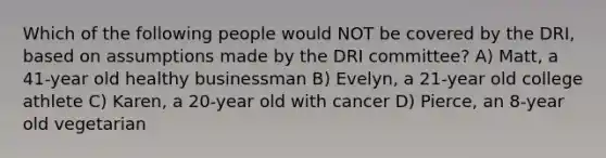 Which of the following people would NOT be covered by the DRI, based on assumptions made by the DRI committee? A) Matt, a 41-year old healthy businessman B) Evelyn, a 21-year old college athlete C) Karen, a 20-year old with cancer D) Pierce, an 8-year old vegetarian