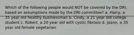 Which of the following people would NOT be covered by the DRI, based on assumptions made by the DRI committee? a. Harry, a 35 year old healthy businessman b. Cindy, a 21 year old college student c. Robert, a 20 year old with cystic fibrosis d. Joann, a 35 year old female vegetarian