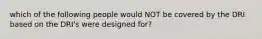 which of the following people would NOT be covered by the DRI based on the DRI's were designed for?