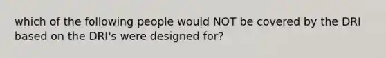 which of the following people would NOT be covered by the DRI based on the DRI's were designed for?