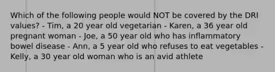 Which of the following people would NOT be covered by the DRI values? - Tim, a 20 year old vegetarian - Karen, a 36 year old pregnant woman - Joe, a 50 year old who has inflammatory bowel disease - Ann, a 5 year old who refuses to eat vegetables - Kelly, a 30 year old woman who is an avid athlete