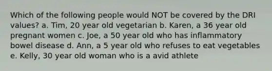 Which of the following people would NOT be covered by the DRI values? a. Tim, 20 year old vegetarian b. Karen, a 36 year old pregnant women c. Joe, a 50 year old who has inflammatory bowel disease d. Ann, a 5 year old who refuses to eat vegetables e. Kelly, 30 year old woman who is a avid athlete