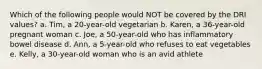 Which of the following people would NOT be covered by the DRI values? a. Tim, a 20-year-old vegetarian b. Karen, a 36-year-old pregnant woman c. Joe, a 50-year-old who has inflammatory bowel disease d. Ann, a 5-year-old who refuses to eat vegetables e. Kelly, a 30-year-old woman who is an avid athlete