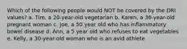 Which of the following people would NOT be covered by the DRI values? a. Tim, a 20-year-old vegetarian b. Karen, a 36-year-old pregnant woman c. Joe, a 50 year old who has inflammatory bowel disease d. Ann, a 5 year old who refuses to eat vegetables e. Kelly, a 30-year-old woman who is an avid athlete