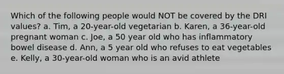 Which of the following people would NOT be covered by the DRI values? a. Tim, a 20-year-old vegetarian b. Karen, a 36-year-old pregnant woman c. Joe, a 50 year old who has inflammatory bowel disease d. Ann, a 5 year old who refuses to eat vegetables e. Kelly, a 30-year-old woman who is an avid athlete