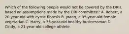 Which of the following people would not be covered by the DRIs, based on assumptions made by the DRI committee? A. Robert, a 20 year old with cystic fibrosis B. Joann, a 35-year-old female vegetarian C. Harry, a 35-year-old healthy businessman D. Cindy, a 21-year-old college athlete