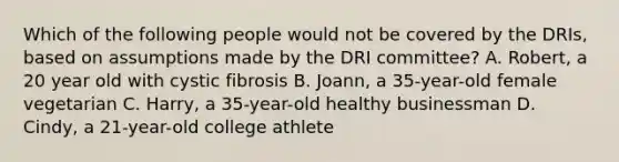 Which of the following people would not be covered by the DRIs, based on assumptions made by the DRI committee? A. Robert, a 20 year old with cystic fibrosis B. Joann, a 35-year-old female vegetarian C. Harry, a 35-year-old healthy businessman D. Cindy, a 21-year-old college athlete