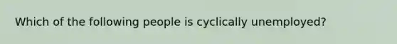 Which of the following people is cyclically unemployed?