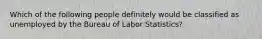 Which of the following people definitely would be classified as unemployed by the Bureau of Labor Statistics?