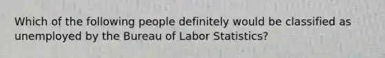 Which of the following people definitely would be classified as unemployed by the Bureau of Labor Statistics?