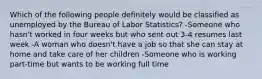 Which of the following people definitely would be classified as unemployed by the Bureau of Labor Statistics? -Someone who hasn't worked in four weeks but who sent out 3-4 resumes last week -A woman who doesn't have a job so that she can stay at home and take care of her children -Someone who is working part-time but wants to be working full time