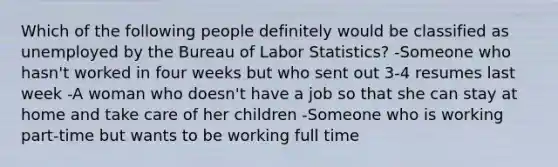 Which of the following people definitely would be classified as unemployed by the Bureau of Labor Statistics? -Someone who hasn't worked in four weeks but who sent out 3-4 resumes last week -A woman who doesn't have a job so that she can stay at home and take care of her children -Someone who is working part-time but wants to be working full time