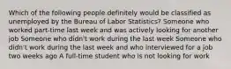 Which of the following people definitely would be classified as unemployed by the Bureau of Labor Statistics? Someone who worked part-time last week and was actively looking for another job Someone who didn't work during the last week Someone who didn't work during the last week and who interviewed for a job two weeks ago A full-time student who is not looking for work