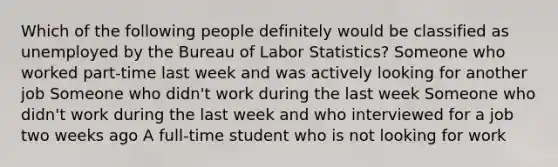 Which of the following people definitely would be classified as unemployed by the Bureau of Labor Statistics? Someone who worked part-time last week and was actively looking for another job Someone who didn't work during the last week Someone who didn't work during the last week and who interviewed for a job two weeks ago A full-time student who is not looking for work