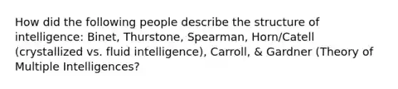 How did the following people describe the structure of intelligence: Binet, Thurstone, Spearman, Horn/Catell (crystallized vs. fluid intelligence), Carroll, & Gardner (Theory of Multiple Intelligences?