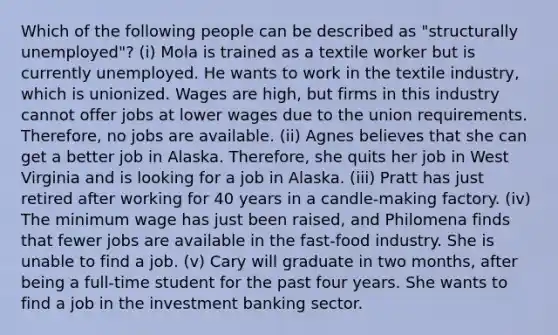 Which of the following people can be described as "structurally unemployed"? (i) Mola is trained as a textile worker but is currently unemployed. He wants to work in the textile industry, which is unionized. Wages are high, but firms in this industry cannot offer jobs at lower wages due to the union requirements. Therefore, no jobs are available. (ii) Agnes believes that she can get a better job in Alaska. Therefore, she quits her job in West Virginia and is looking for a job in Alaska. (iii) Pratt has just retired after working for 40 years in a candle-making factory. (iv) The minimum wage has just been raised, and Philomena finds that fewer jobs are available in the fast-food industry. She is unable to find a job. (v) Cary will graduate in two months, after being a full-time student for the past four years. She wants to find a job in the investment banking sector.