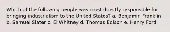 Which of the following people was most directly responsible for bringing industrialism to the United States? a. Benjamin Franklin b. Samuel Slater c. EliWhitney d. Thomas Edison e. Henry Ford