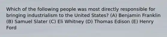 Which of the following people was most directly responsible for bringing industrialism to the United States? (A) Benjamin Franklin (B) Samuel Slater (C) Eli Whitney (D) Thomas Edison (E) Henry Ford