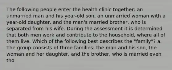 The following people enter the health clinic together: an unmarried man and his year-old son, an unmarried woman with a year-old daughter, and the man's married brother, who is separated from his wife. During the assessment it is determined that both men work and contribute to the household, where all of them live. Which of the following best describes the "family"? a. The group consists of three families: the man and his son, the woman and her daughter, and the brother, who is married even tho