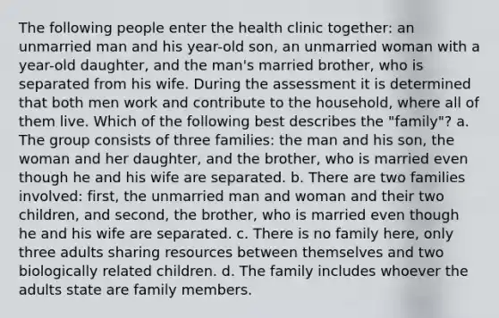 The following people enter the health clinic together: an unmarried man and his year-old son, an unmarried woman with a year-old daughter, and the man's married brother, who is separated from his wife. During the assessment it is determined that both men work and contribute to the household, where all of them live. Which of the following best describes the "family"? a. The group consists of three families: the man and his son, the woman and her daughter, and the brother, who is married even though he and his wife are separated. b. There are two families involved: first, the unmarried man and woman and their two children, and second, the brother, who is married even though he and his wife are separated. c. There is no family here, only three adults sharing resources between themselves and two biologically related children. d. The family includes whoever the adults state are family members.