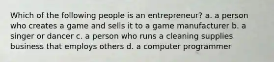 Which of the following people is an entrepreneur? a. a person who creates a game and sells it to a game manufacturer b. a singer or dancer c. a person who runs a cleaning supplies business that employs others d. a computer programmer