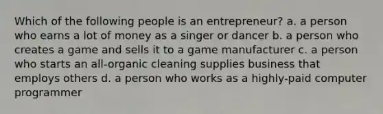 Which of the following people is an entrepreneur? a. a person who earns a lot of money as a singer or dancer b. a person who creates a game and sells it to a game manufacturer c. a person who starts an all-organic cleaning supplies business that employs others d. a person who works as a highly-paid computer programmer